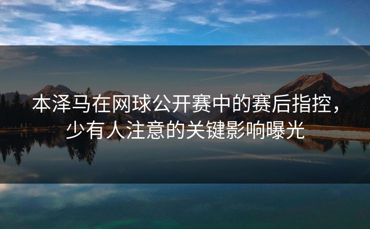 本泽马在网球公开赛中的赛后指控,少有人注意的关键影响曝光