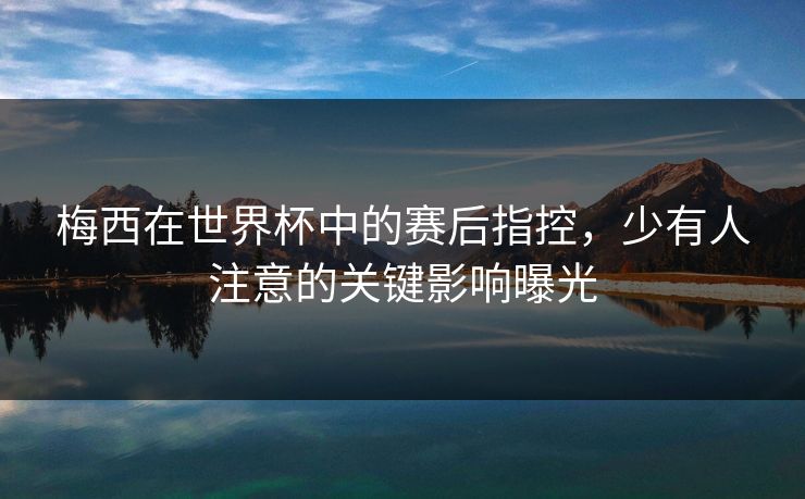 梅西在世界杯中的赛后指控,少有人注意的关键影响曝光