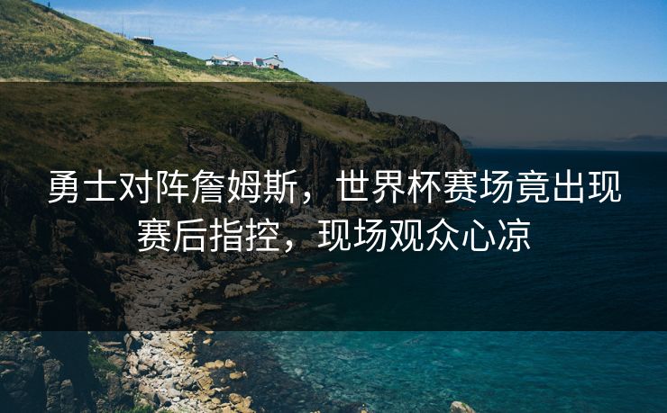 勇士对阵詹姆斯,世界杯赛场竟出现赛后指控,现场观众心凉