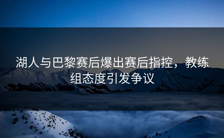 湖人与巴黎赛后爆出赛后指控,教练组态度引发争议