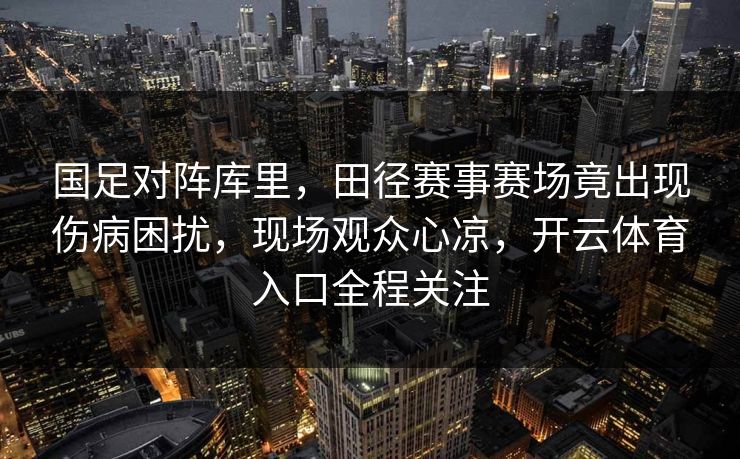 国足对阵库里,田径赛事赛场竟出现伤病困扰,现场观众心凉,开云体育入口全程关注