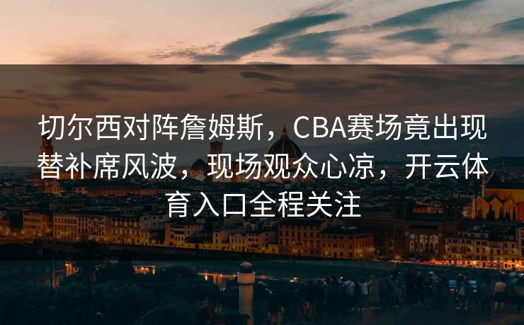 切尔西对阵詹姆斯,CBA赛场竟出现替补席风波,现场观众心凉,开云体育入口全程关注