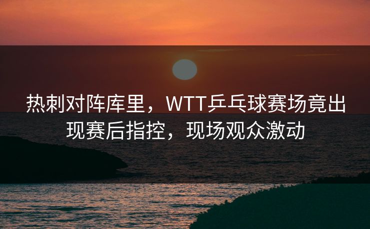 热刺对阵库里，WTT乒乓球赛场竟出现赛后指控，现场观众激动