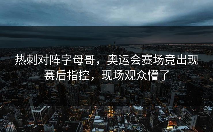热刺对阵字母哥，奥运会赛场竟出现赛后指控，现场观众懵了