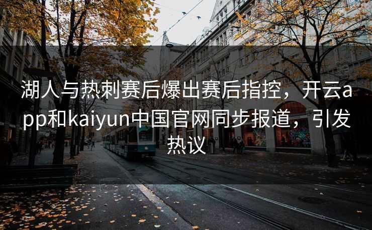 湖人与热刺赛后爆出赛后指控，开云app和kaiyun中国官网同步报道，引发热议