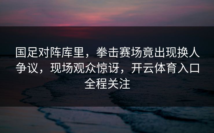 国足对阵库里，拳击赛场竟出现换人争议，现场观众惊讶，开云体育入口全程关注