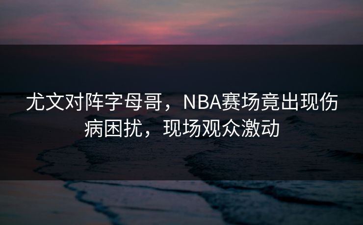 尤文对阵字母哥，NBA赛场竟出现伤病困扰，现场观众激动