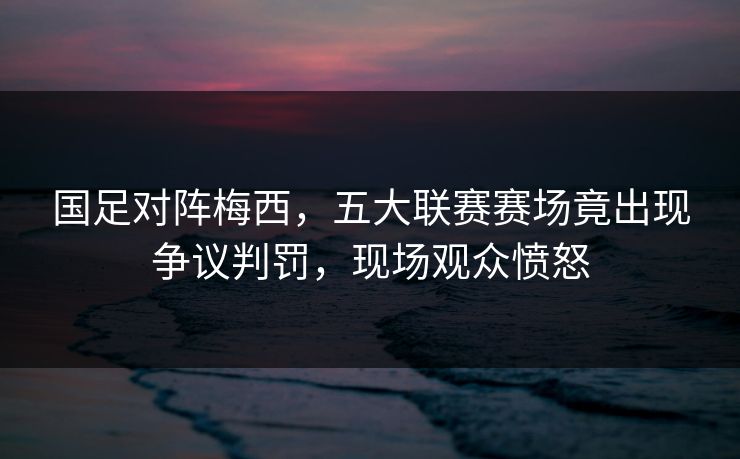 国足对阵梅西，五大联赛赛场竟出现争议判罚，现场观众愤怒