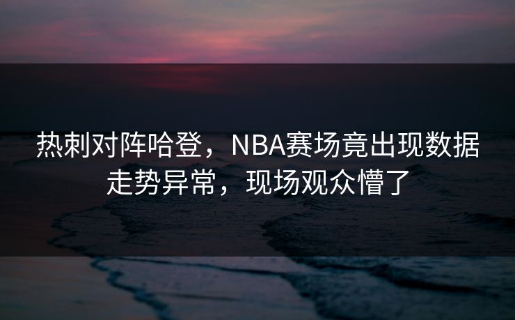 热刺对阵哈登，NBA赛场竟出现数据走势异常，现场观众懵了