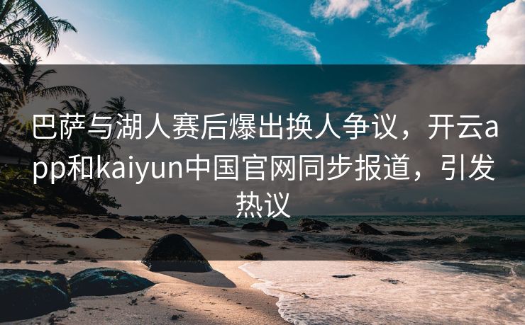 巴萨与湖人赛后爆出换人争议，开云app和kaiyun中国官网同步报道，引发热议