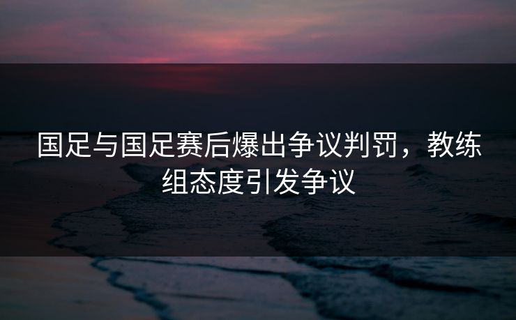 国足与国足赛后爆出争议判罚,教练组态度引发争议 国足与国足赛后爆出争议判罚,教练组态度引发争议