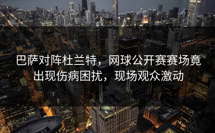 巴萨对阵杜兰特，网球公开赛赛场竟出现伤病困扰，现场观众激动