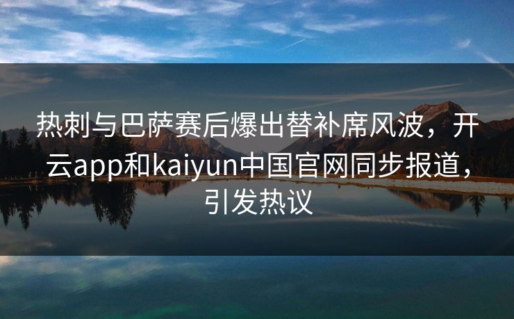 热刺与巴萨赛后爆出替补席风波，开云app和kaiyun中国官网同步报道，引发热议