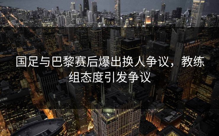 国足与巴黎赛后爆出换人争议，教练组态度引发争议