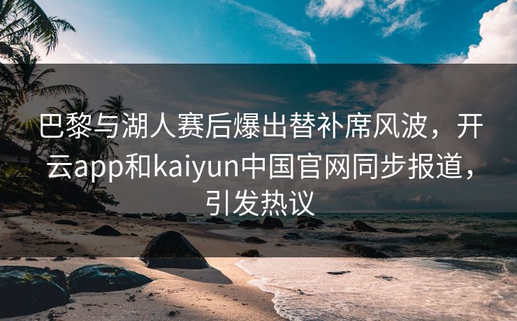 巴黎与湖人赛后爆出替补席风波，开云app和kaiyun中国官网同步报道，引发热议
