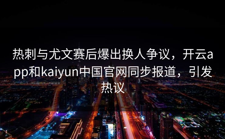 热刺与尤文赛后爆出换人争议，开云app和kaiyun中国官网同步报道，引发热议