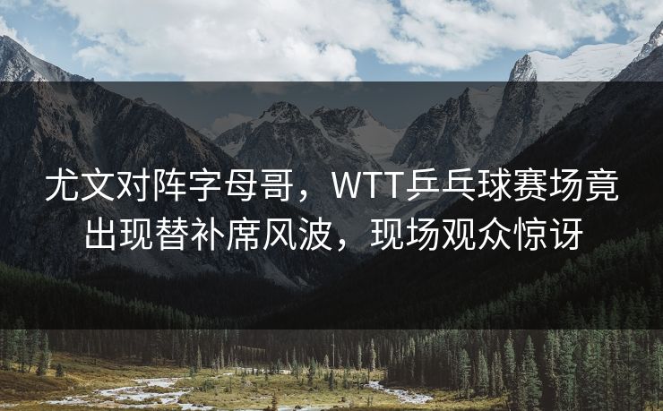 尤文对阵字母哥，WTT乒乓球赛场竟出现替补席风波，现场观众惊讶