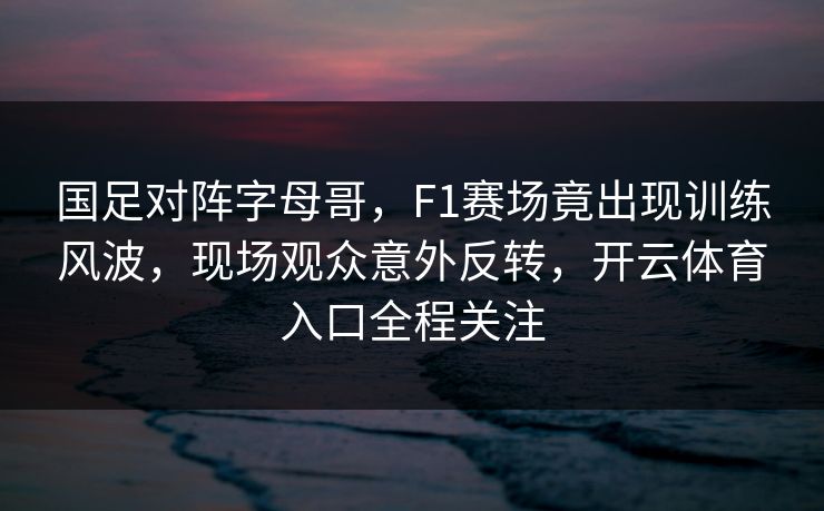国足对阵字母哥，F1赛场竟出现训练风波，现场观众意外反转，开云体育入口全程关注