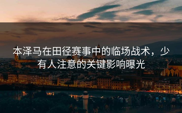 本泽马在田径赛事中的临场战术,少有人注意的关键影响曝光