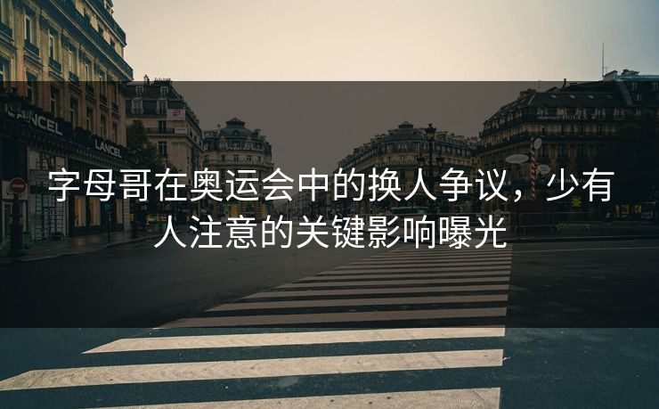 字母哥在奥运会中的换人争议，少有人注意的关键影响曝光
