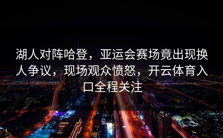 湖人对阵哈登，亚运会赛场竟出现换人争议，现场观众愤怒，开云体育入口全程关注
