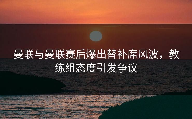 曼联与曼联赛后爆出替补席风波,教练组态度引发争议