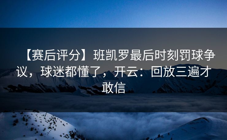 【赛后评分】班凯罗最后时刻罚球争议，球迷都懂了，开云：回放三遍才敢信
